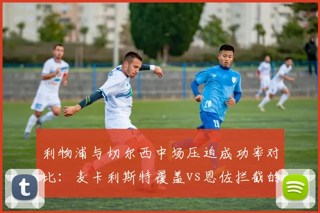 利物浦与切尔西中场压迫成功率对比：麦卡利斯特覆盖vs恩佐拦截的差异