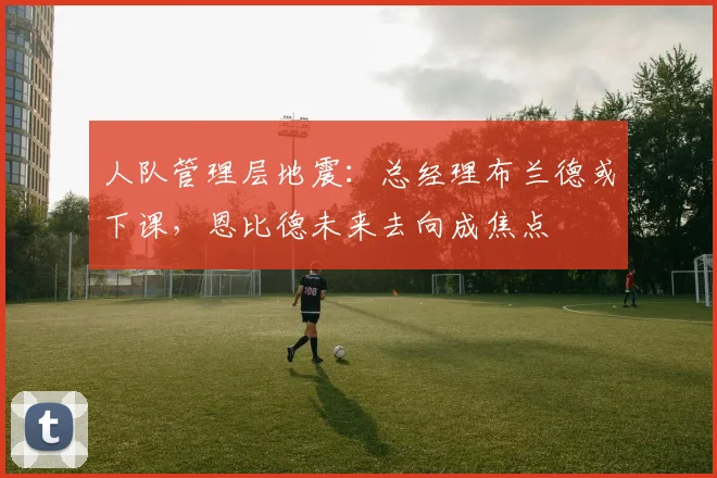 人队管理层地震：总经理布兰德或下课，恩比德未来去向成焦点