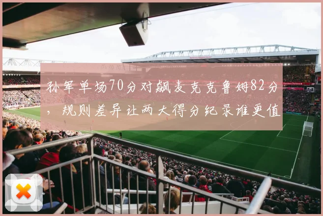 孙军单场70分对飙麦克克鲁姆82分,规则差异让两大得分纪录谁更值?