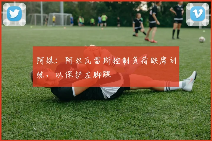 阿媒：阿尔瓦雷斯控制负荷缺席训练，以保护左脚踝