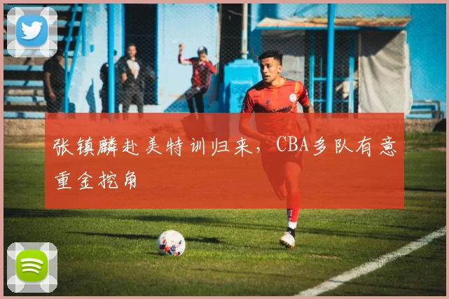 张镇麟赴美特训归来，CBA多队有意重金挖角