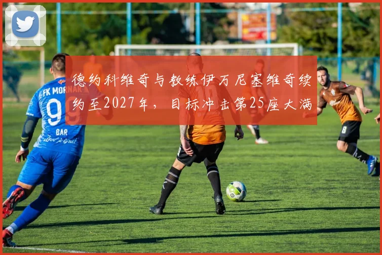 德约科维奇与教练伊万尼塞维奇续约至2027年,目标冲击第25座大满贯