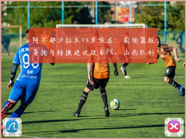 阿不都沙拉木vs朱俊龙：前场篮板争抢与转换进攻效率PK，山西队补强锋线