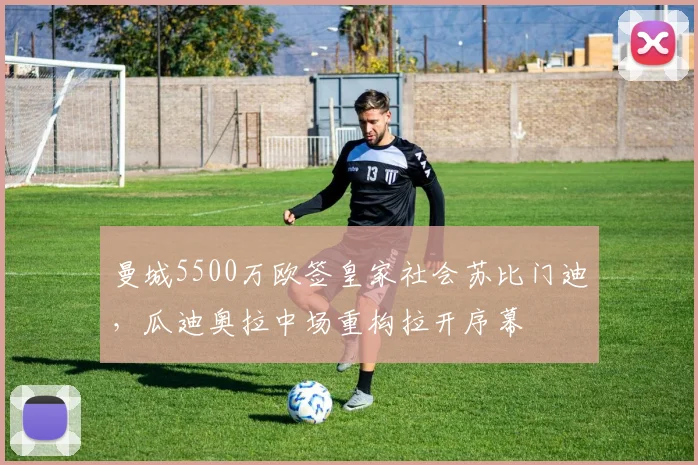 曼城5500万欧签皇家社会苏比门迪，瓜迪奥拉中场重构拉开序幕