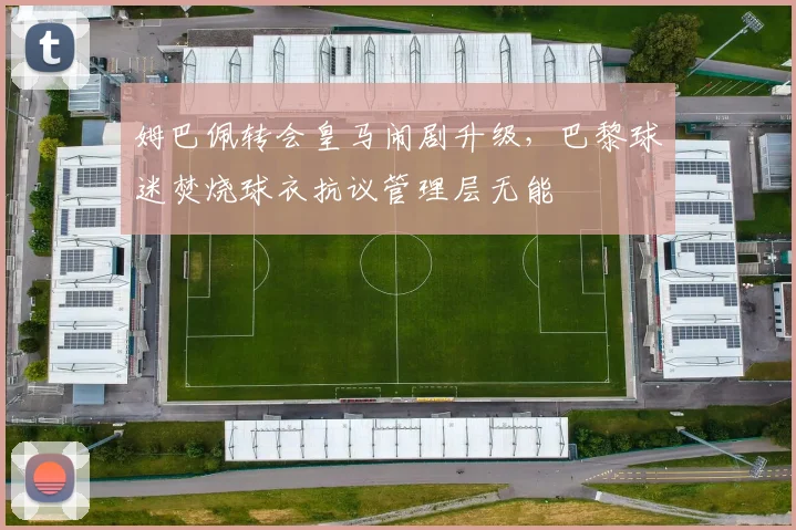 姆巴佩转会皇马闹剧升级，巴黎球迷焚烧球衣抗议管理层无能