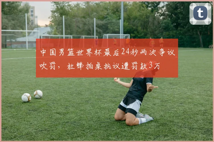 中国男篮世界杯最后24秒两次争议吹罚，杜锋拍桌抗议遭罚款3万