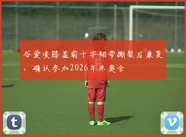 谷爱凌膝盖前十字韧带撕裂后康复，确认参加2026年冬奥会