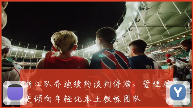 浙江队乔迪续约谈判停滞，管理层更倾向年轻化本土教练团队