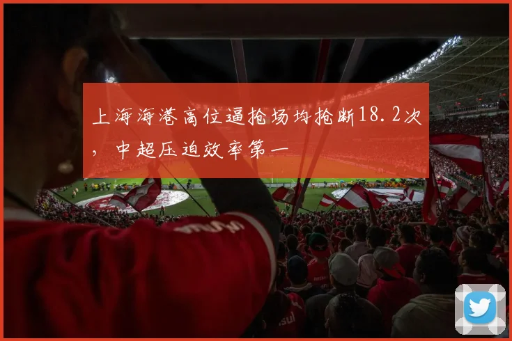 上海海港高位逼抢场均抢断18.2次，中超压迫效率第一