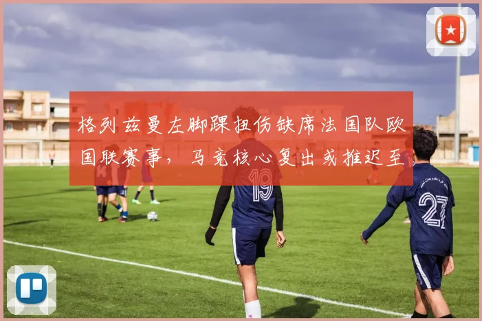 格列兹曼左脚踝扭伤缺席法国队欧国联赛事，马竞核心复出或推迟至十一月