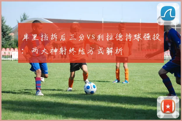 库里挡拆后三分vs利拉德持球强投：两大神射终结方式解析