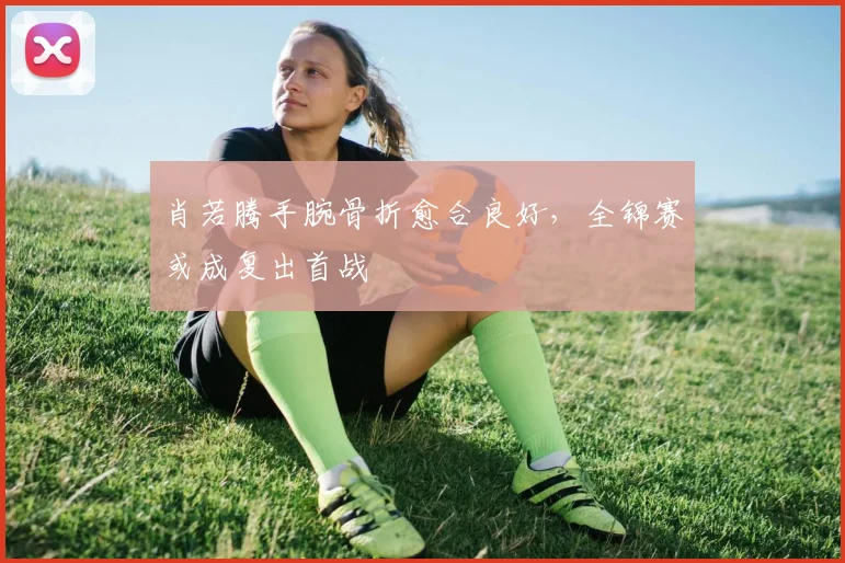 肖若腾手腕骨折愈合良好，全锦赛或成复出首战